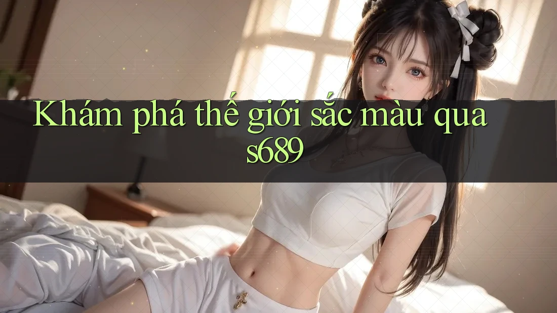 Khám phá thế giới sắc màu qua s689 Khám phá thế giới sắc màu qua s689