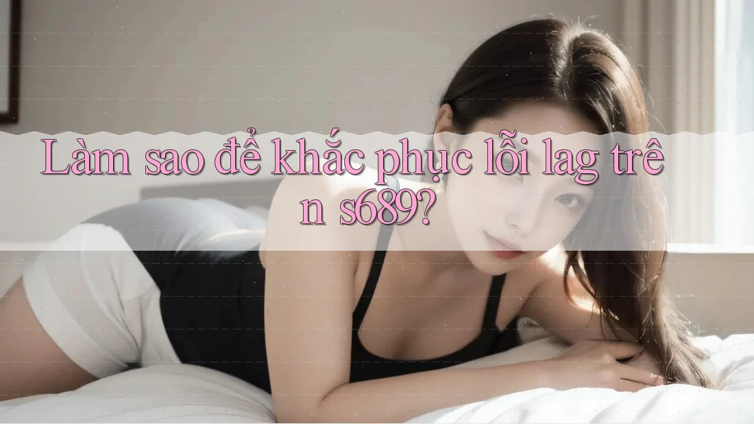 Làm sao để khắc phục lỗi lag trên s689? Làm sao để khắc phục lỗi lag trên s689?