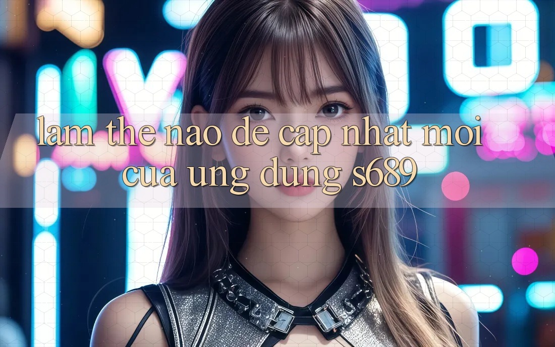 Làm thế nào để cập nhật mới của ứng dụng s689? Làm thế nào để cập nhật mới của ứng dụng s689?