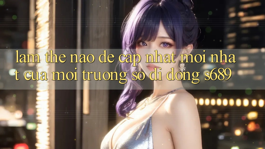 Làm thế nào để cập nhật mới nhất của môi trường số di động s689? Làm thế nào để cập nhật mới nhất của môi trường số di động s689?