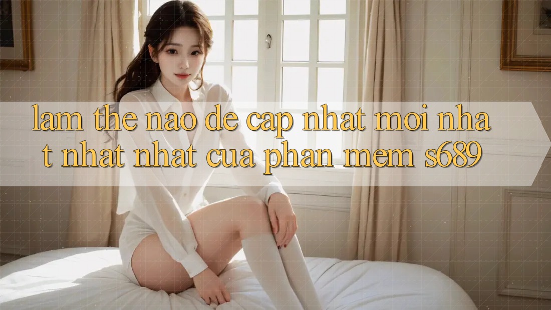 Làm thế nào để cập nhật mới nhất nhất nhất của phần mềm s689? Làm thế nào để cập nhật mới nhất nhất nhất của phần mềm s689?