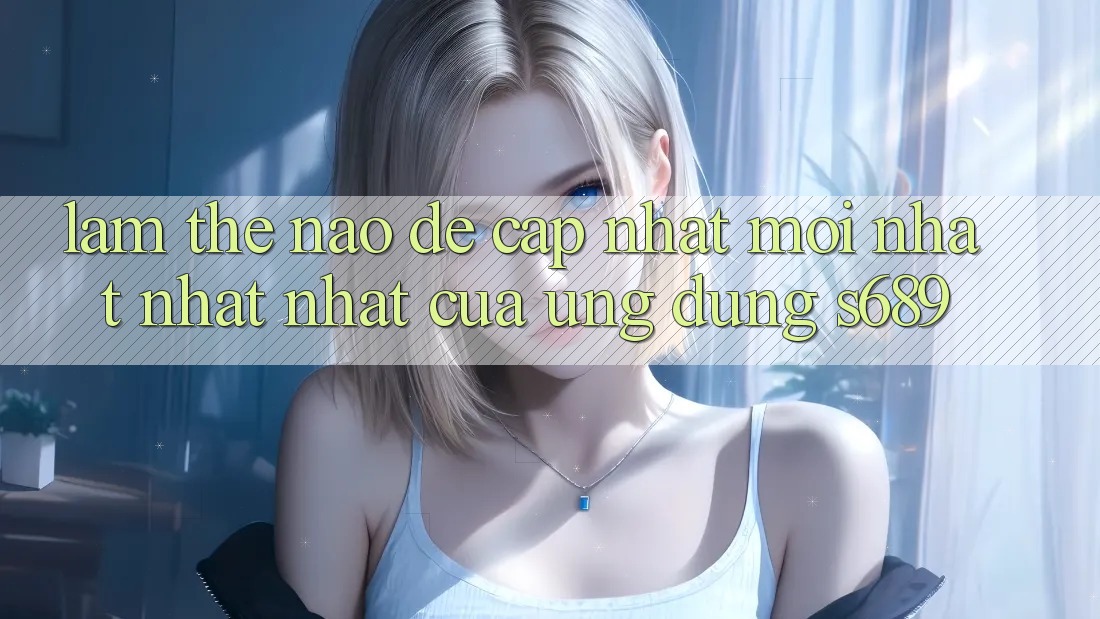 Làm thế nào để cập nhật mới nhất nhất nhất của ứng dụng s689? Làm thế nào để cập nhật mới nhất nhất nhất của ứng dụng s689?