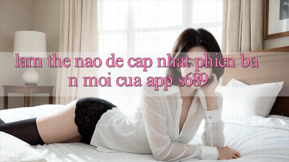 Làm thế nào để cập nhật phiên bản mới của app s689? Làm thế nào để cập nhật phiên bản mới của app s689?