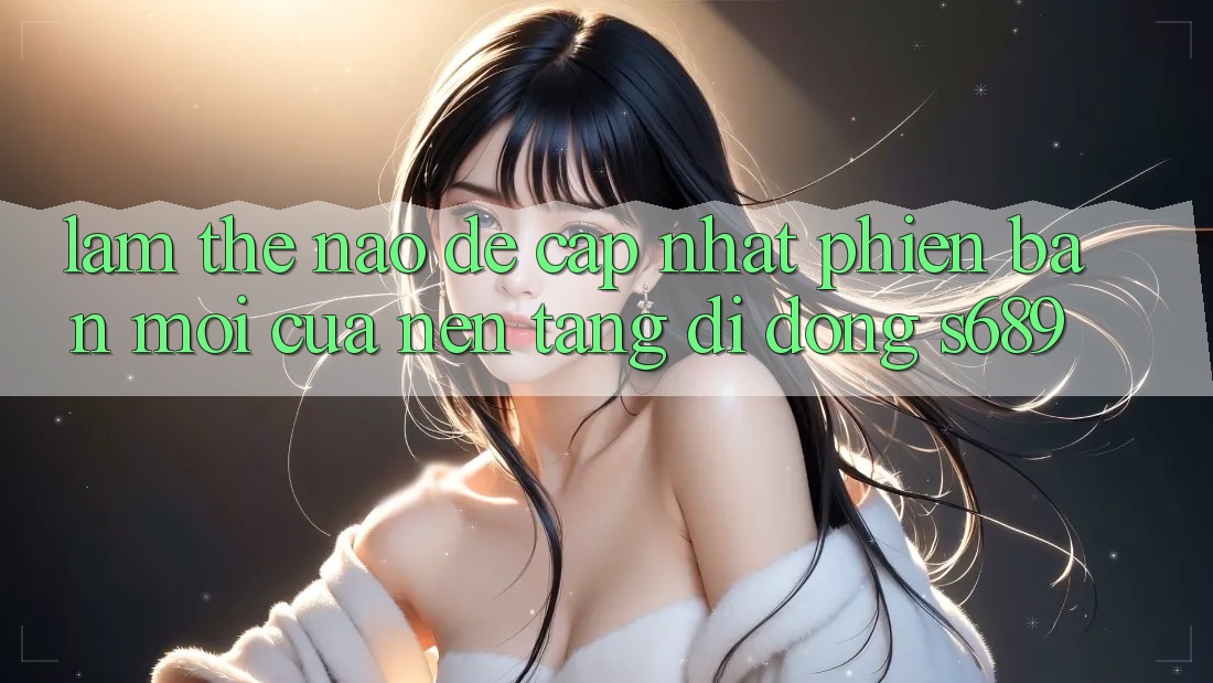 Làm thế nào để cập nhật phiên bản mới của nền tảng di động s689? Làm thế nào để cập nhật phiên bản mới của nền tảng di động s689?