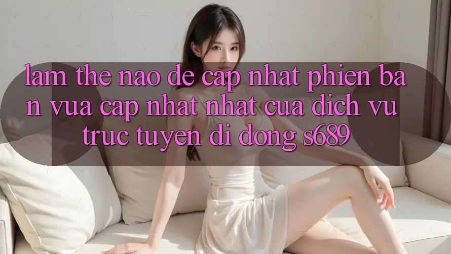 Làm thế nào để cập nhật phiên bản vừa cập nhật nhất của dịch vụ trực tuyến di động s689? Làm thế nào để cập nhật phiên bản vừa cập nhật nhất của dịch vụ trực tuyến di động s689?