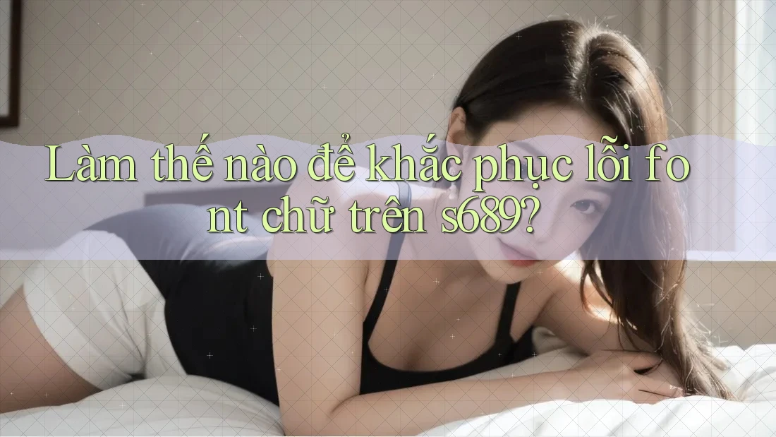Làm thế nào để khắc phục lỗi font chữ trên s689? Làm thế nào để khắc phục lỗi font chữ trên s689?