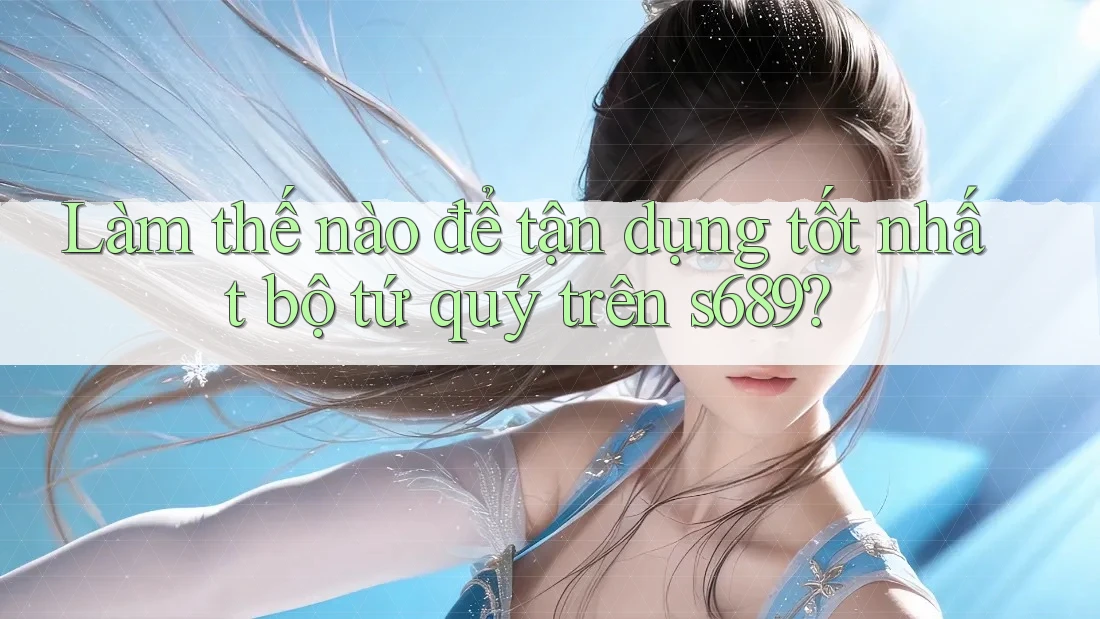 Làm thế nào để tận dụng tốt nhất bộ tứ quý trên s689? Làm thế nào để tận dụng tốt nhất bộ tứ quý trên s689?