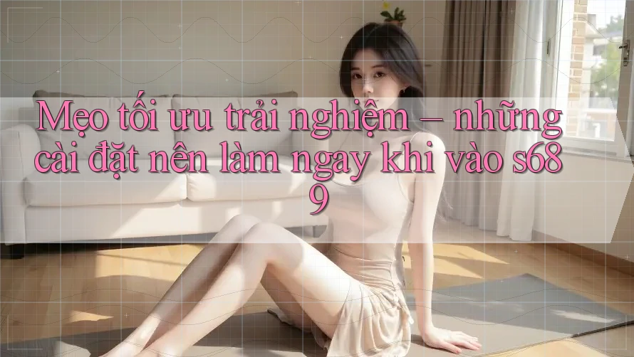 Mẹo tối ưu trải nghiệm – những cài đặt nên làm ngay khi vào s689 Mẹo tối ưu trải nghiệm – những cài đặt nên làm ngay khi vào s689