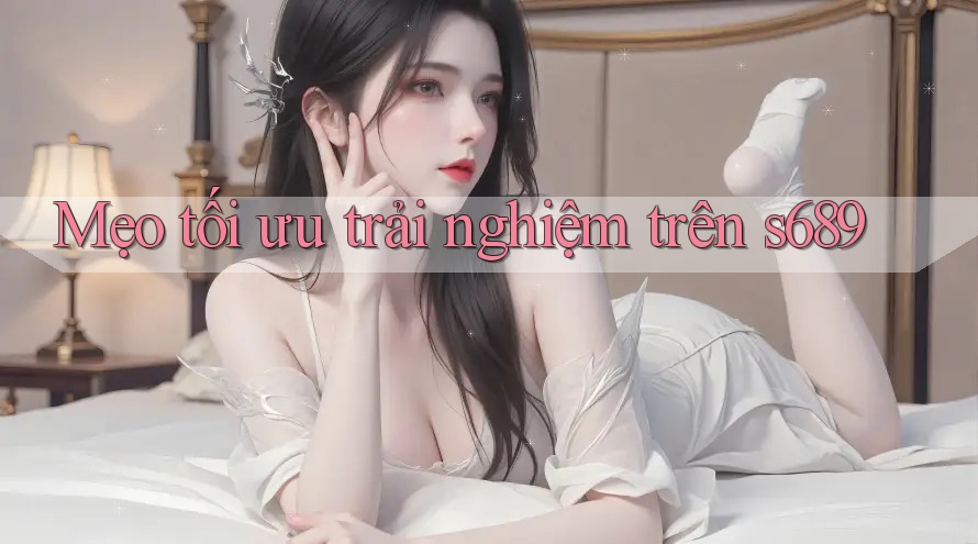 Mẹo tối ưu trải nghiệm trên s689 Mẹo tối ưu trải nghiệm trên s689