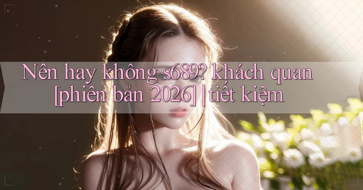 Nên hay không s689 khách quan [phiên bản 2026] tiết kiệm