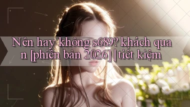 Nên hay không s689 khách quan [phiên bản 2026] tiết kiệm