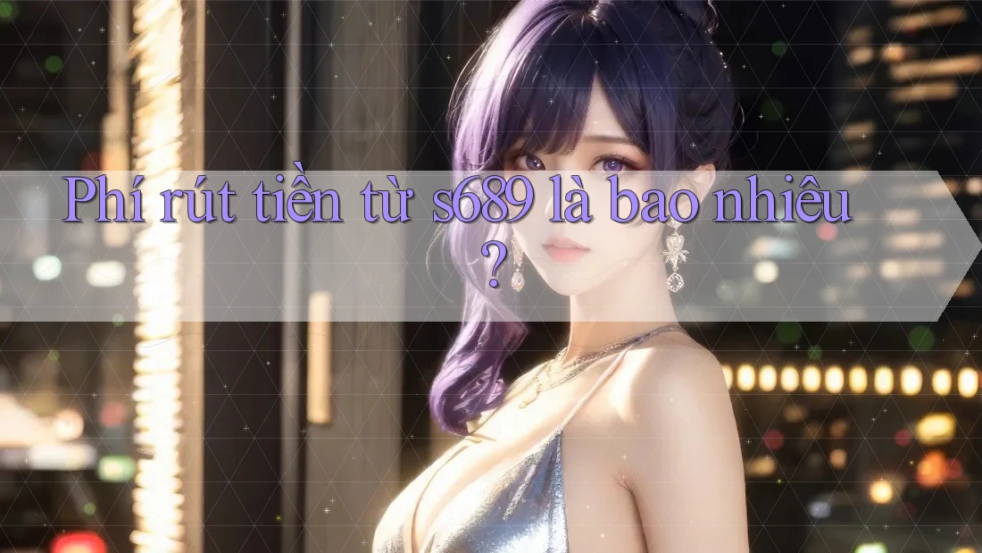 Phí rút tiền từ s689 là bao nhiêu? Phí rút tiền từ s689 là bao nhiêu?