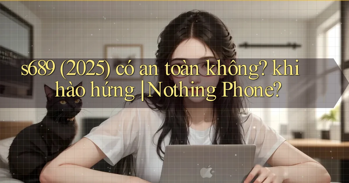 s689 (2025) có an toàn không khi hào hứng Nothing Phone