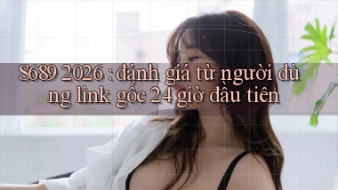 S689 2026 đánh giá từ người dùng link gốc 24 giờ đầu tiên