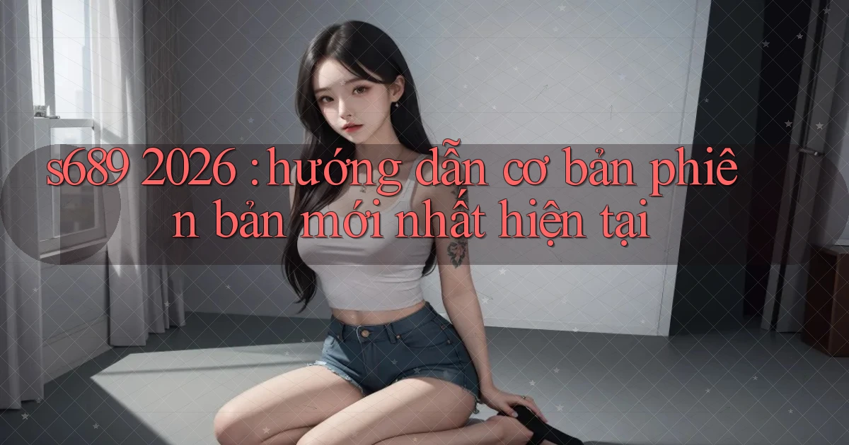 s689 2026 hướng dẫn cơ bản phiên bản mới nhất hiện tại