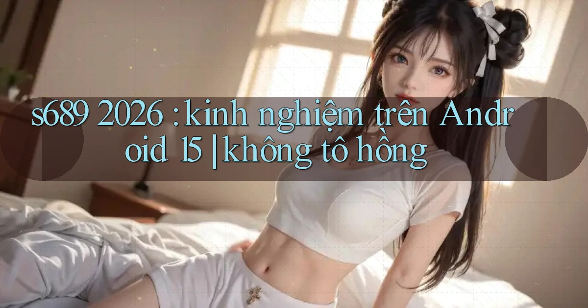 s689 2026 kinh nghiệm trên Android 15 không tô hồng