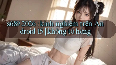 s689 2026 kinh nghiệm trên Android 15 không tô hồng