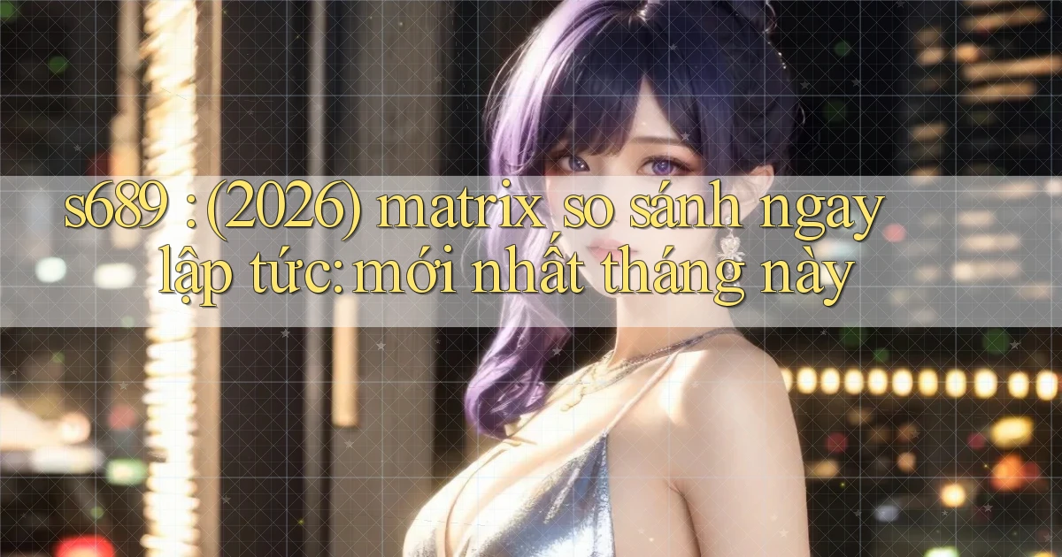 s689 (2026) matrix so sánh ngay lập tức mới nhất tháng này