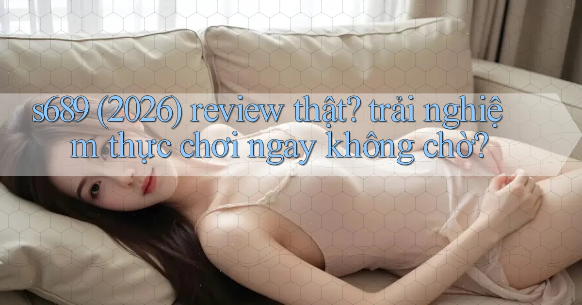 s689 (2026) review thật trải nghiệm thực chơi ngay không chờ
