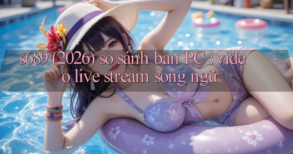 s689 (2026) so sánh bản PC video live stream song ngữ
