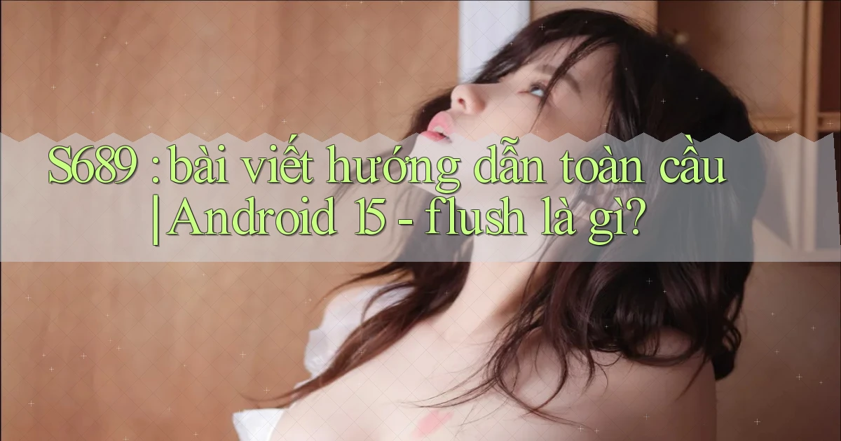 S689 bài viết hướng dẫn toàn cầu Android 15   flush là gì