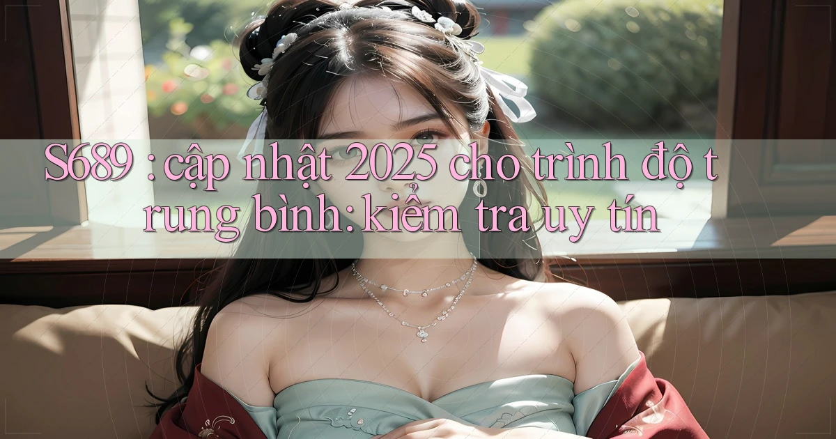 S689 cập nhật 2025 cho trình độ trung bình kiểm tra uy tín