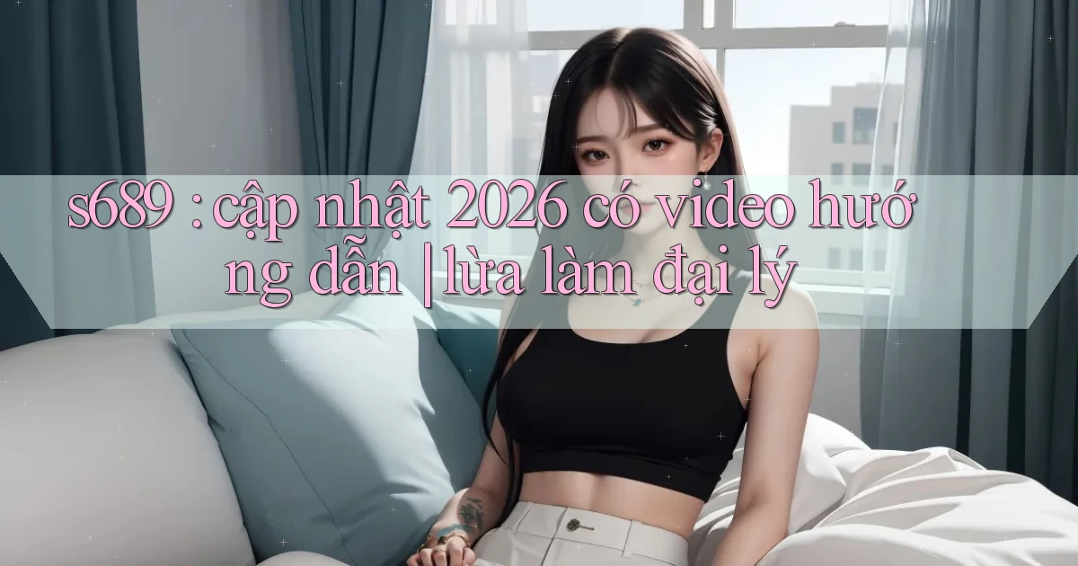 s689 cập nhật 2026 có video hướng dẫn lừa làm đại lý