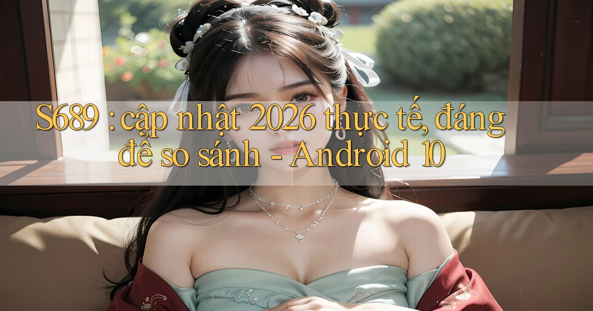 S689 cập nhật 2026 thực tế, đáng để so sánh   Android 10