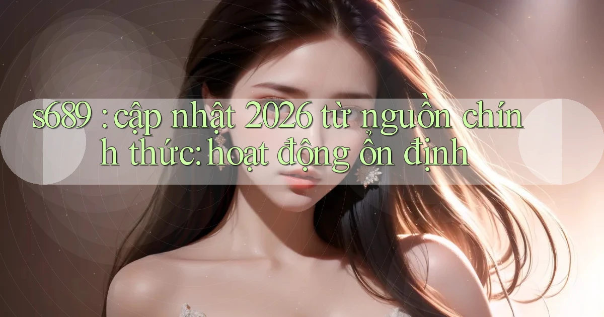 s689 cập nhật 2026 từ nguồn chính thức hoạt động ổn định
