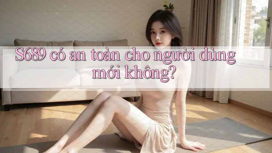 S689 có an toàn cho người dùng mới không? S689 có an toàn cho người dùng mới không?