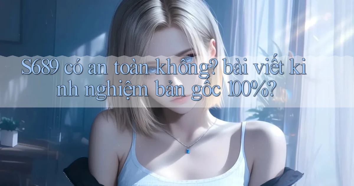 S689 có an toàn không bài viết kinh nghiệm bản gốc 100%