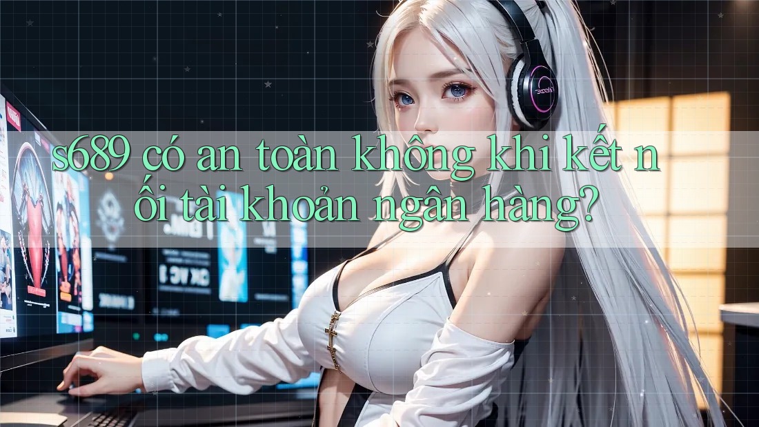 s689 có an toàn không khi kết nối tài khoản ngân hàng? s689 có an toàn không khi kết nối tài khoản ngân hàng?