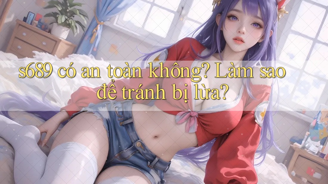 s689 có an toàn không? Làm sao để tránh bị lừa? s689 có an toàn không? Làm sao để tránh bị lừa?