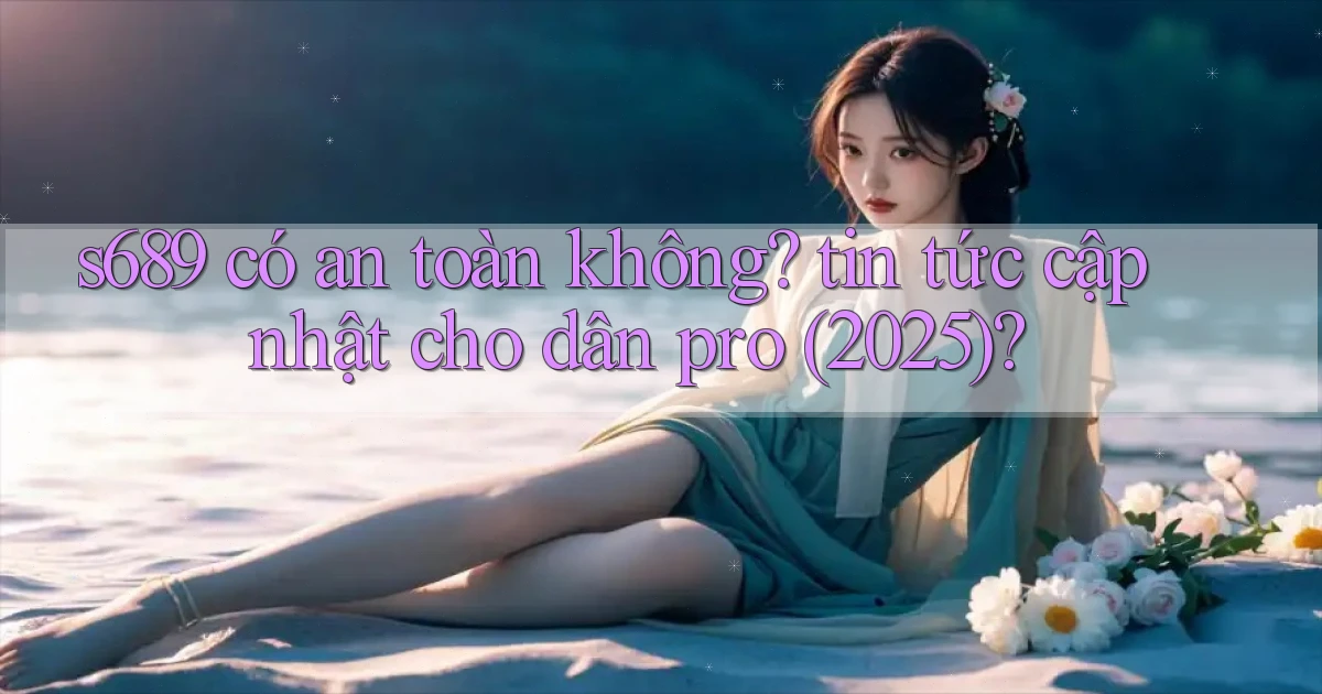 s689 có an toàn không tin tức cập nhật cho dân pro (2025)