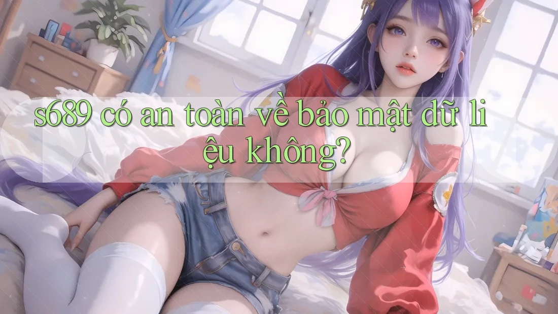 s689 có an toàn về bảo mật dữ liệu không? s689 có an toàn về bảo mật dữ liệu không?