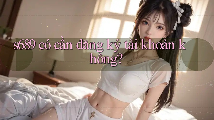 s689 có cần đăng ký tài khoản không? s689 có cần đăng ký tài khoản không?