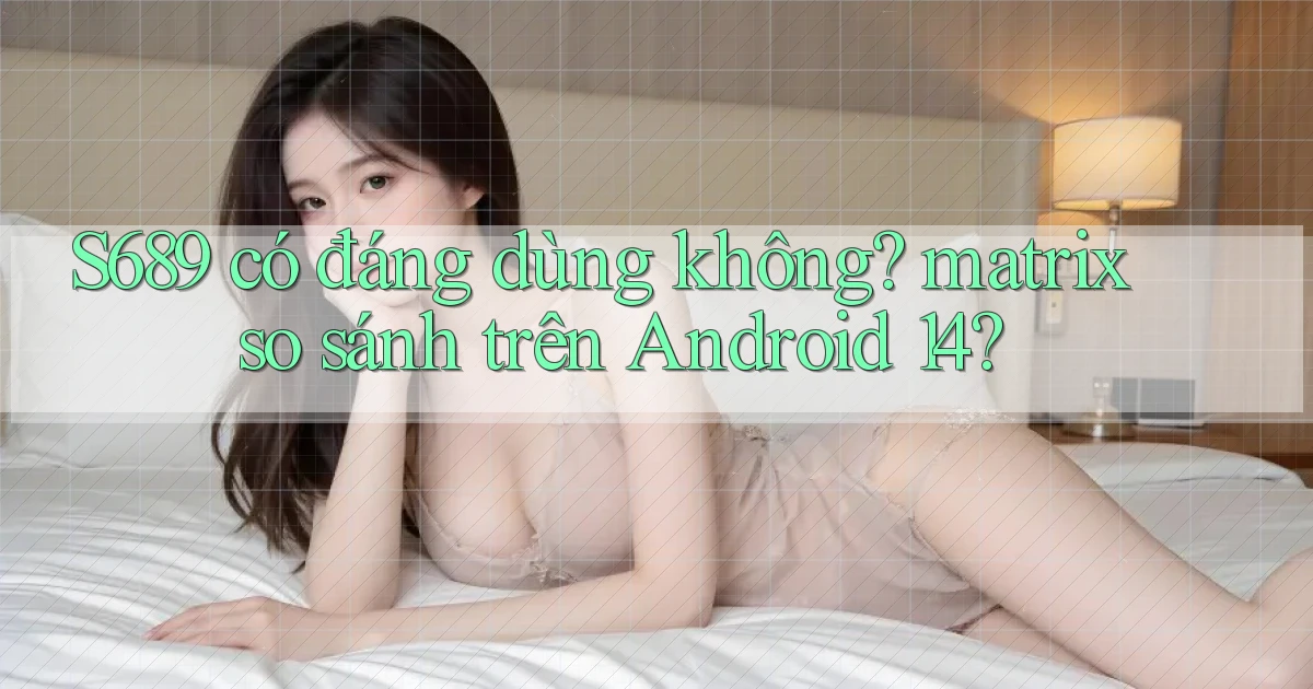 S689 có đáng dùng không matrix so sánh trên Android 14
