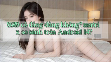 S689 có đáng dùng không matrix so sánh trên Android 14