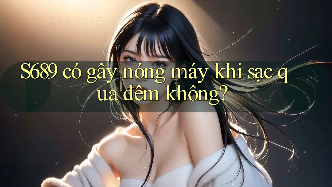 S689 có gây nóng máy khi sạc qua đêm không? S689 có gây nóng máy khi sạc qua đêm không?