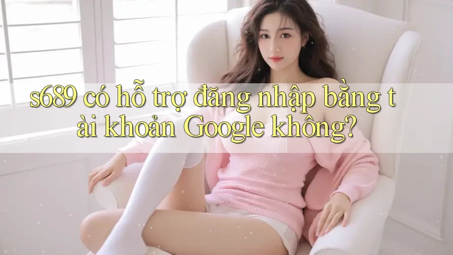s689 có hỗ trợ đăng nhập bằng tài khoản Google không? s689 có hỗ trợ đăng nhập bằng tài khoản Google không?