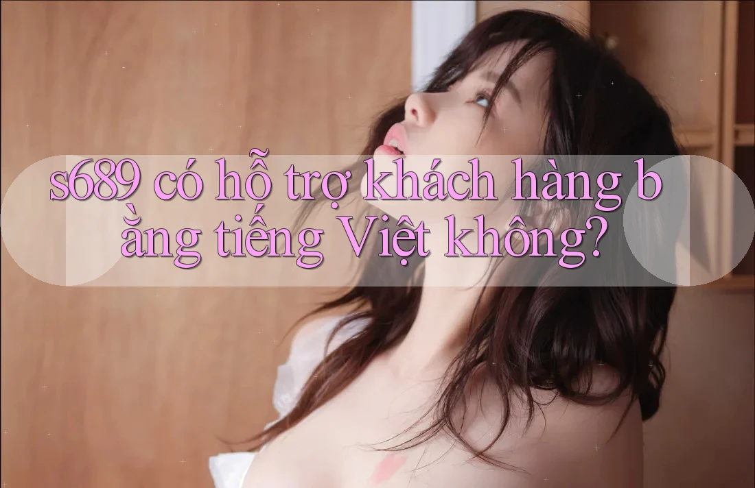 s689 có hỗ trợ khách hàng bằng tiếng Việt không? s689 có hỗ trợ khách hàng bằng tiếng Việt không?