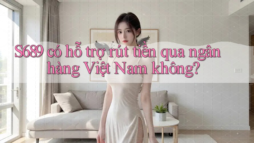 S689 có hỗ trợ rút tiền qua ngân hàng Việt Nam không?