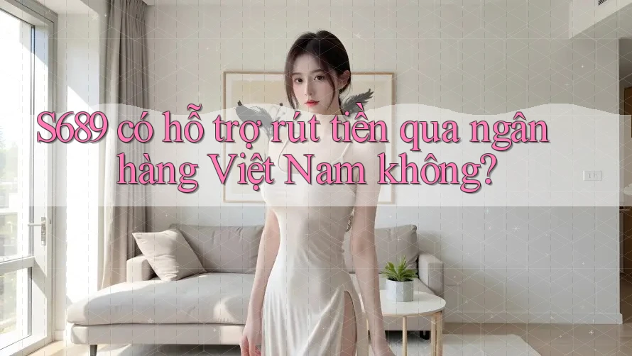 S689 có hỗ trợ rút tiền qua ngân hàng Việt Nam không?