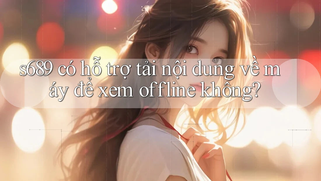 s689 có hỗ trợ tải nội dung về máy để xem offline không? s689 có hỗ trợ tải nội dung về máy để xem offline không?