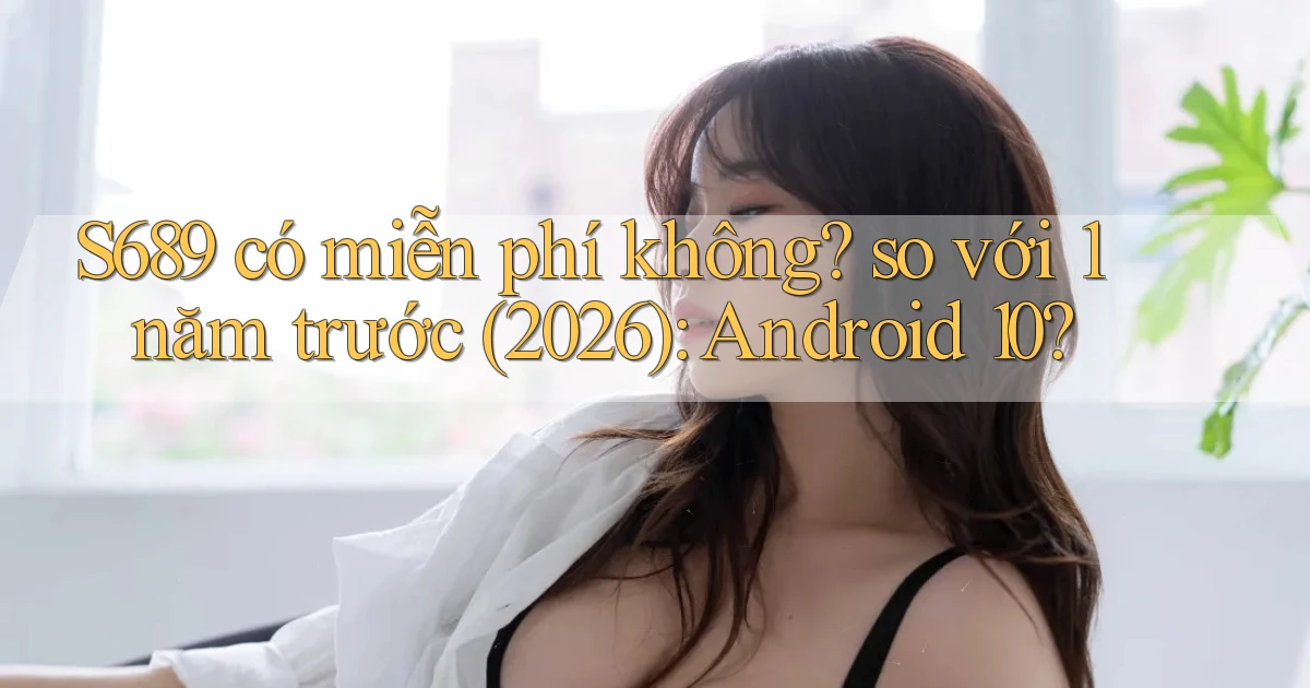 S689 có miễn phí không so với 1 năm trước (2026) Android 10