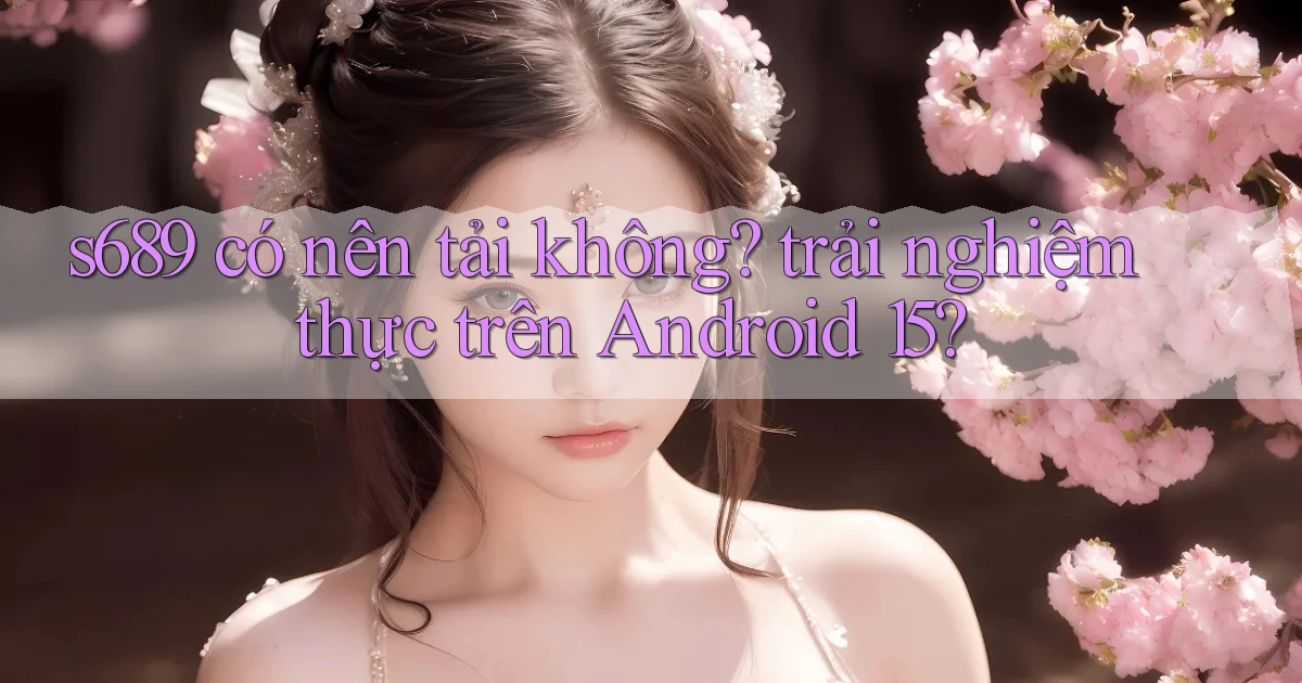 s689 có nên tải không trải nghiệm thực trên Android 15