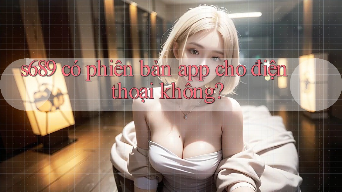 s689 có phiên bản app cho điện thoại không? s689 có phiên bản app cho điện thoại không?