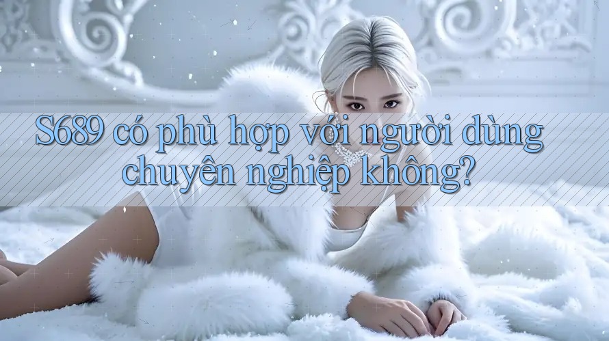 S689 có phù hợp với người dùng chuyên nghiệp không? S689 có phù hợp với người dùng chuyên nghiệp không?