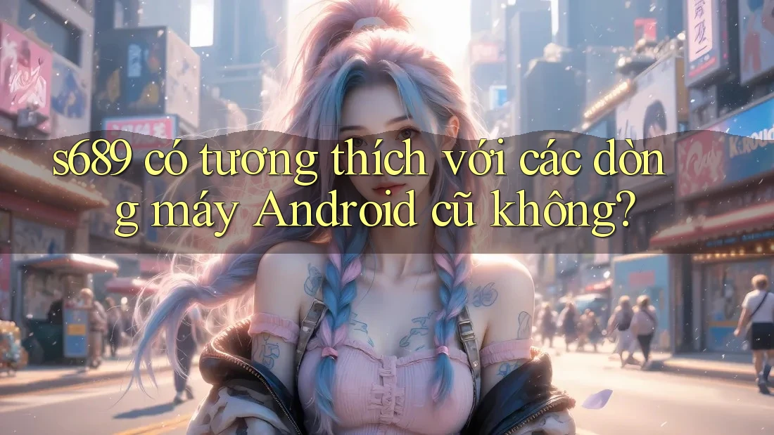s689 có tương thích với các dòng máy Android cũ không? s689 có tương thích với các dòng máy Android cũ không?
