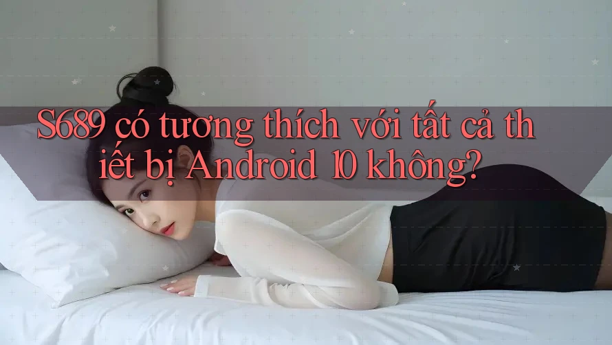 S689 có tương thích với tất cả thiết bị Android 10 không? S689 có tương thích với tất cả thiết bị Android 10 không?